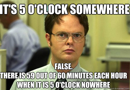 it's 5 o'clock somewhere False.
there is 59 out of 60 minutes each hour when it is 5 o'clock nowhere - it's 5 o'clock somewhere False.
there is 59 out of 60 minutes each hour when it is 5 o'clock nowhere  Schrute