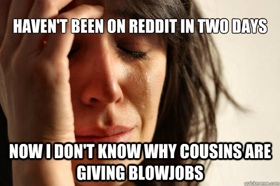 haven't been on Reddit in two days Now I don't know why cousins are giving blowjobs  First World Problems