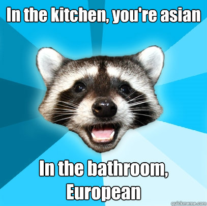 In the kitchen, you're asian  In the bathroom, European  Lame Pun Coon