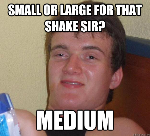 Small or large for that shake sir? medium  10 Guy