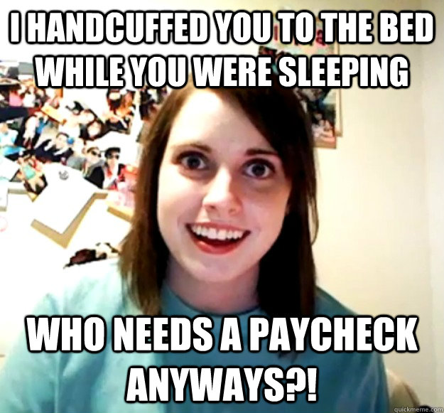 I handcuffed you to the bed while you were sleeping Who needs a paycheck anyways?!  Overly Attached Girlfriend