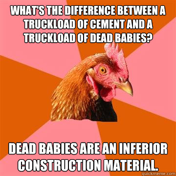 What's the difference between a truckload of cement and a truckload of dead babies? Dead babies are an inferior construction material. - What's the difference between a truckload of cement and a truckload of dead babies? Dead babies are an inferior construction material.  Anti-Joke Chicken