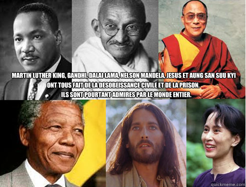 Martin Luther King, Gandhi, Dalai Lama, Nelson Mandela, Jesus et Aung San Suu Kyi

  Ils sont pourtant admires par le monde entier.  ont tous fait de la desobeissance civile et de la prison.  - Martin Luther King, Gandhi, Dalai Lama, Nelson Mandela, Jesus et Aung San Suu Kyi

  Ils sont pourtant admires par le monde entier.  ont tous fait de la desobeissance civile et de la prison.   desobeissance civile