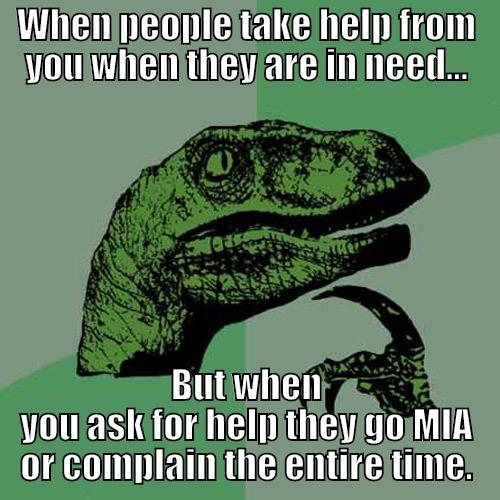 WHEN PEOPLE TAKE HELP FROM YOU WHEN THEY ARE IN NEED... BUT WHEN YOU ASK FOR HELP THEY GO MIA OR COMPLAIN THE ENTIRE TIME. Philosoraptor