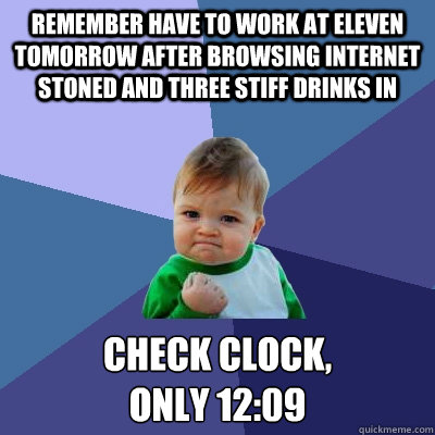 Remember have to work at eleven tomorrow after browsing internet stoned and three stiff drinks in check clock,
only 12:09  Success Kid