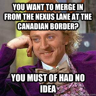 You want to merge in from the Nexus Lane at the canadian border? You must of had no idea  Condescending Wonka