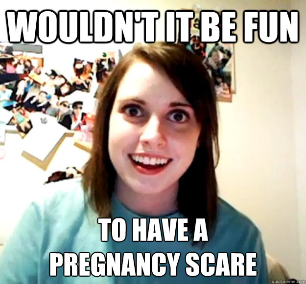 Wouldn't it be fun to have a
pregnancy scare  Overly Attached Girlfriend