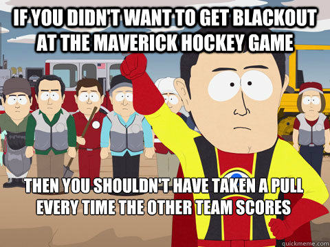 If you didn't want to get blackout at the Maverick Hockey Game Then you shouldn't have taken a pull every time the other team scores  Captain Hindsight