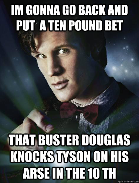 im gonna go back and put  a ten pound bet that buster douglas knocks tyson on his arse in the 10 th  Doctor Who