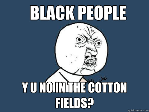 BLACK PEOPLE Y U NO IN THE COTTON FIELDS?  Y U No