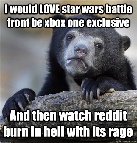 I would LOVE star wars battle front be xbox one exclusive And then watch reddit burn in hell with its rage  Confession Bear