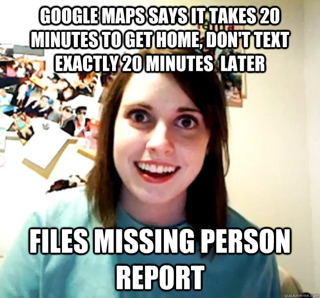 Google maps says it takes 20 minutes to get home, don't text exactly 20 minutes  later Files missing person report - Google maps says it takes 20 minutes to get home, don't text exactly 20 minutes  later Files missing person report  Overly Attached Girlfriend