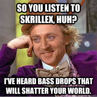 So you listen to skrillex, huh? I've heard bass drops that will shatter your world.   Creepy Wonka