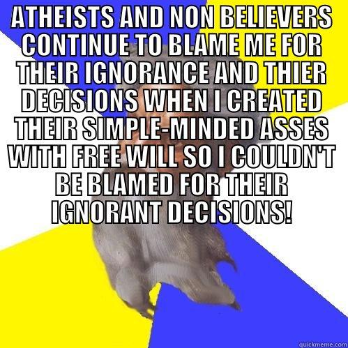 ATHEISTS AND NON BELIEVERS CONTINUE TO BLAME ME FOR THEIR IGNORANCE AND THIER DECISIONS WHEN I CREATED THEIR SIMPLE-MINDED ASSES WITH FREE WILL SO I COULDN'T BE BLAMED FOR THEIR IGNORANT DECISIONS!  Advice God