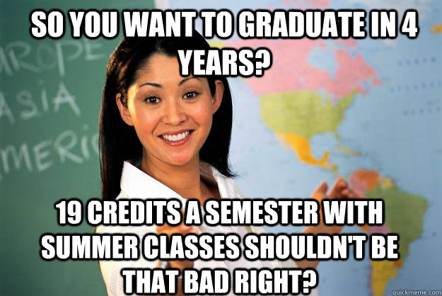 So you want to graduate in 4 years? 19 credits a semester with summer classes shouldn't be that bad right?  Unhelpful High School Teacher