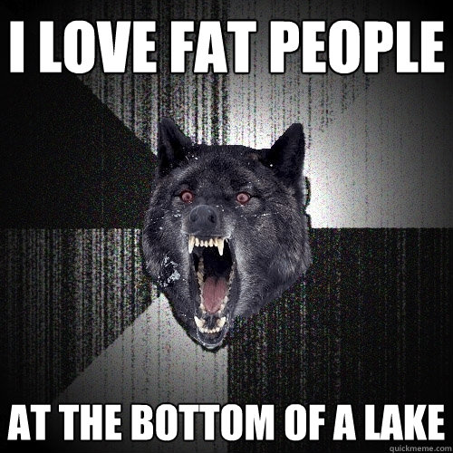 I love fat people at the bottom of a lake  Insanity Wolf