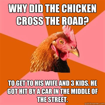 Why did the chicken cross the road? To get to his wife and 3 kids. He got hit by a car in the middle of the street.  Anti-Joke Chicken