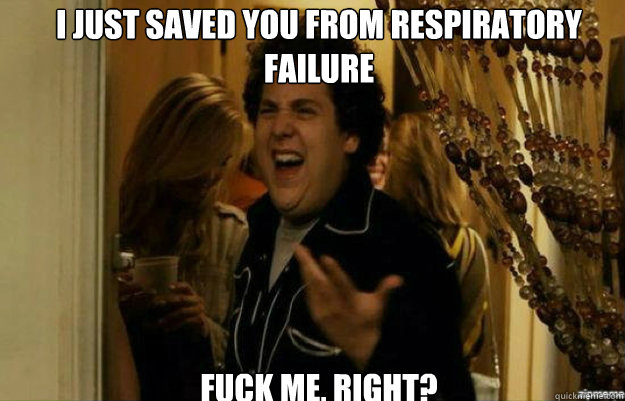 I just saved you from respiratory failure FUCK ME, RIGHT?  fuck me right