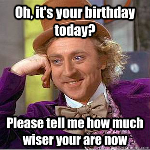 Oh, it's your birthday today? Please tell me how much wiser your are now  Condescending Wonka