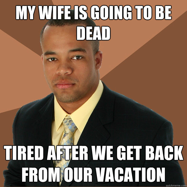 my wife is going to be dead tired after we get back from our vacation - my wife is going to be dead tired after we get back from our vacation  Successful Black Man