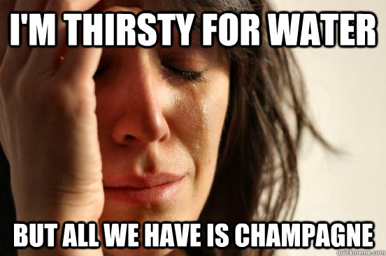 I'm thirsty for water But all we have is champagne  First World Problems