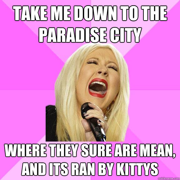 Take me down to the paradise city where they sure are mean, and its ran by kittys  Wrong Lyrics Christina