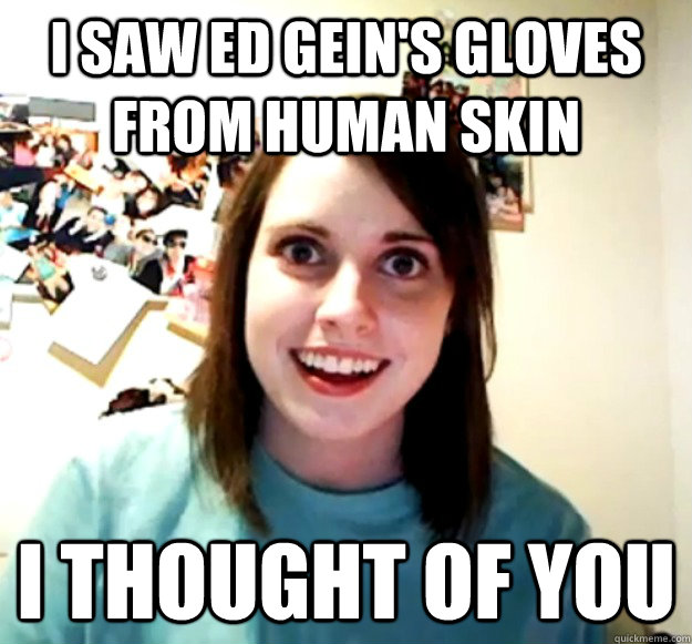 I saw ed gein's gloves from human skin i thought of you - I saw ed gein's gloves from human skin i thought of you  Overly Attached Girlfriend