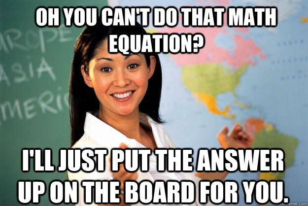 Oh you can't do that math equation? I'll just put the answer up on the board for you.  Unhelpful High School Teacher