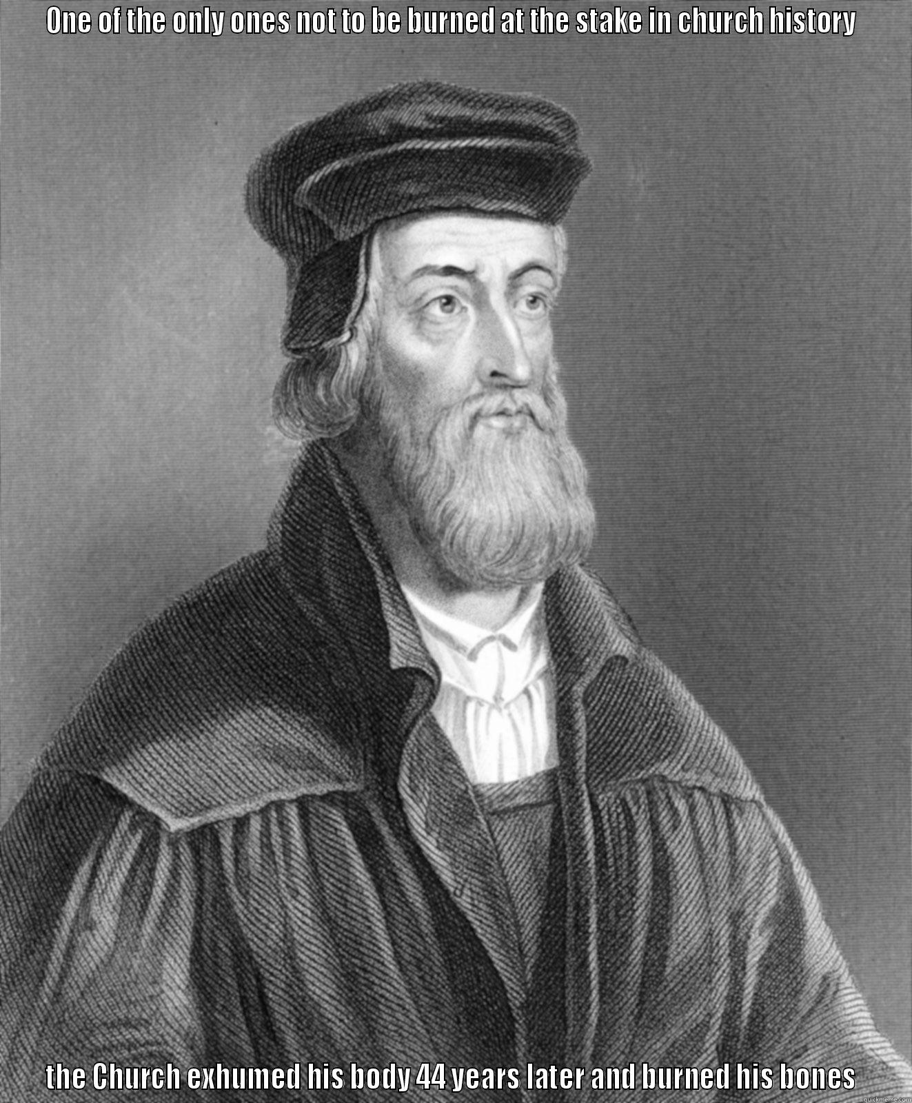 John Wycliffe  - ONE OF THE ONLY ONES NOT TO BE BURNED AT THE STAKE IN CHURCH HISTORY  THE CHURCH EXHUMED HIS BODY 44 YEARS LATER AND BURNED HIS BONES  Misc