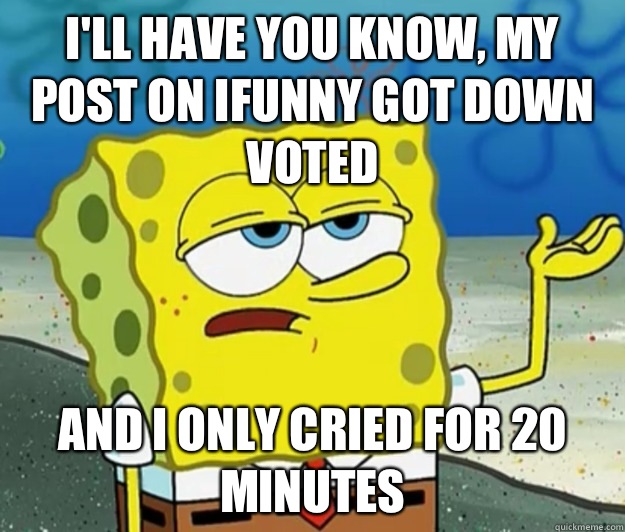 I'll have you know, my post on Ifunny got down voted And I only cried for 20 minutes  Tough Spongebob