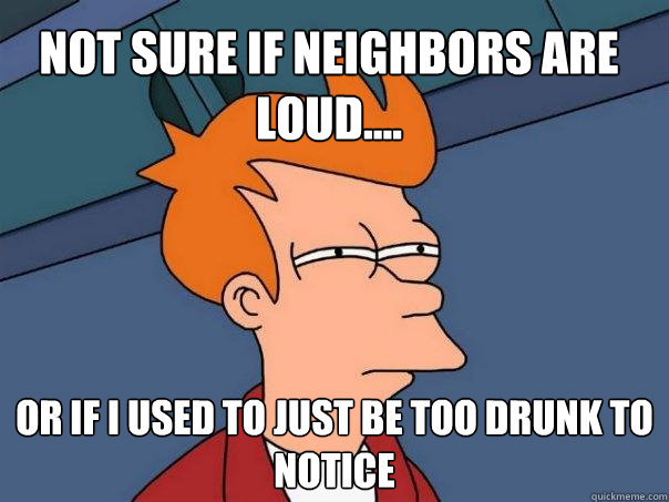 Not sure if neighbors are loud.... Or if I used to just be too drunk to notice  Futurama Fry