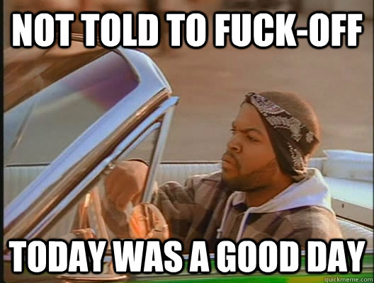 Not told to Fuck-off Today was a good day  today was a good day