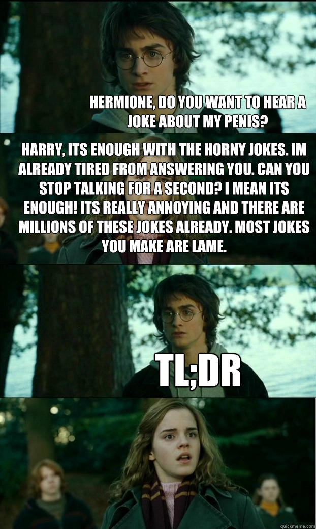 Hermione, do you want to hear a joke about my penis? Harry, its enough with the horny jokes. Im already tired from answering you. Can you stop talking for a second? I mean its enough! Its really annoying and there are millions of these jokes already. Most  Horny Harry