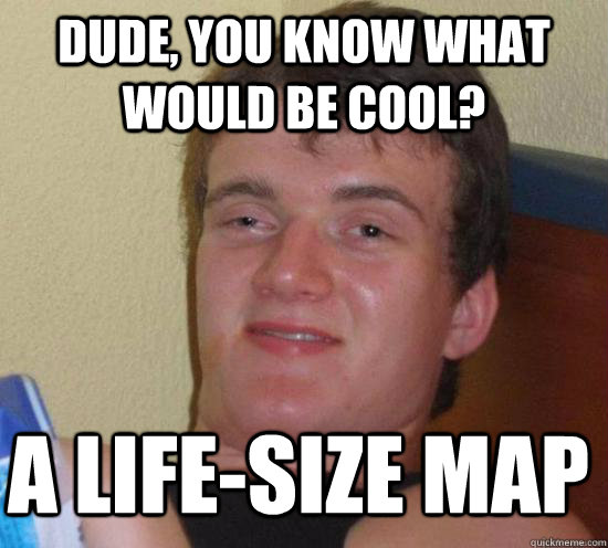 Dude, you know what would be cool? a life-size map  10 Guy