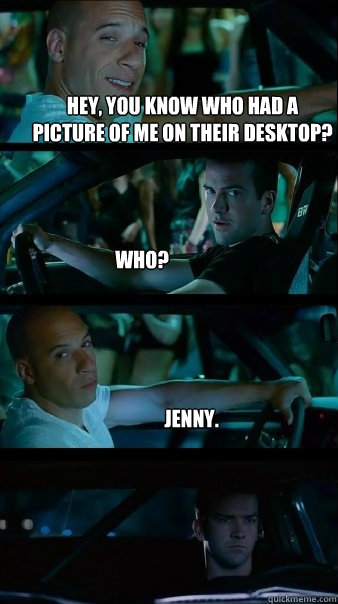 Hey, You know who had a picture of me on their desktop? Who? Jenny. - Hey, You know who had a picture of me on their desktop? Who? Jenny.  Fast and Furious