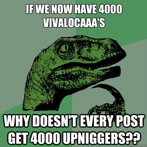 if we now have 4000 vivalocaaa's why doesn't every post get 4000 upniggers??  Philosoraptor