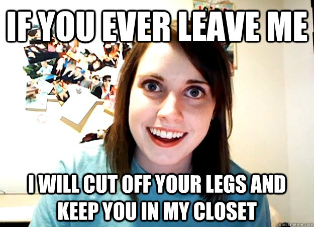 If you ever leave me  i will cut off your legs and keep you in my closet  - If you ever leave me  i will cut off your legs and keep you in my closet   Overly Attached Girlfriend