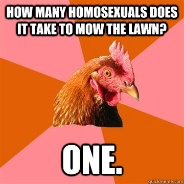 how many homosexuals does it take to mow the lawn? one. - how many homosexuals does it take to mow the lawn? one.  Anti-Joke Chicken