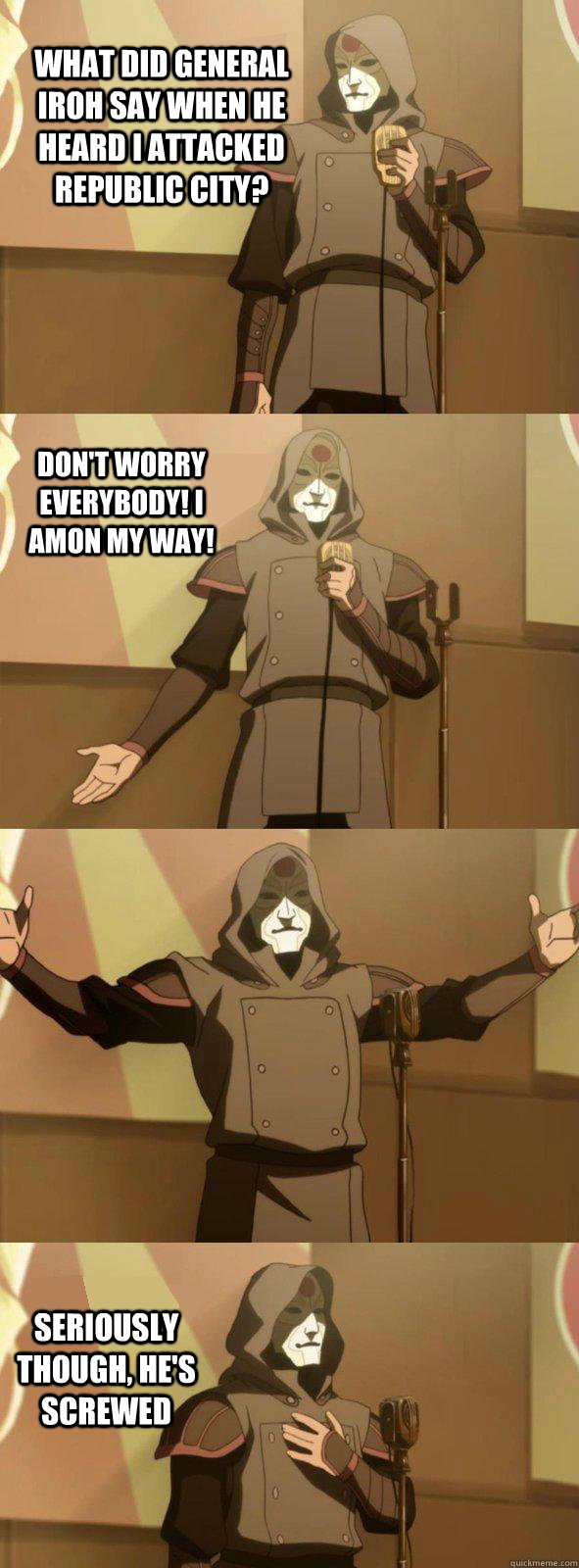 What did General Iroh say when he heard I attacked republic city?  seriously though, he's screwed don't worry everybody! I Amon my way! - What did General Iroh say when he heard I attacked republic city?  seriously though, he's screwed don't worry everybody! I Amon my way!  Bad Joke Amon