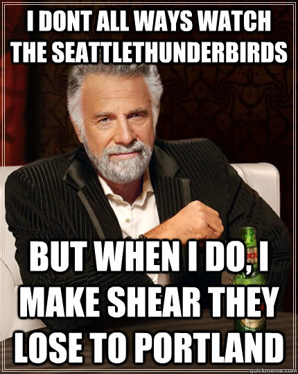 i dont all ways watch the seattlethunderbirds but when I do, i make shear they lose to portland  The Most Interesting Man In The World