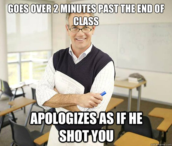 Goes over 2 minutes past the end of class Apologizes as if he shot you  