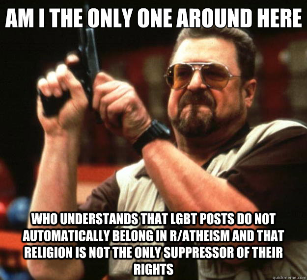 Am I the only one around here who understands that LGBT posts do not automatically belong in r/atheism and that religion is not the only suppressor of their rights  Big Lebowski