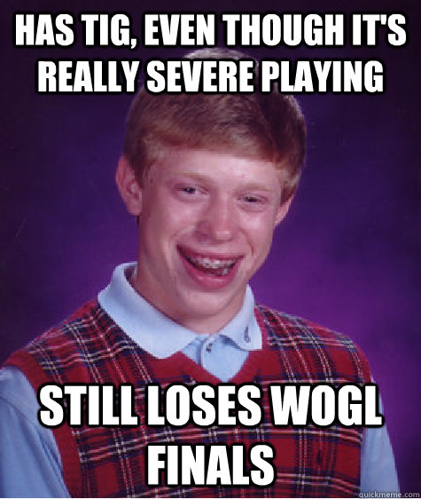 has tig, even though it's really severe playing still loses wogl finals  Bad Luck Brian