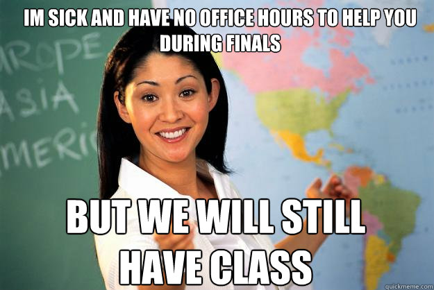 Im sick and have no office hours to help you during finals but we will still have class  Unhelpful High School Teacher