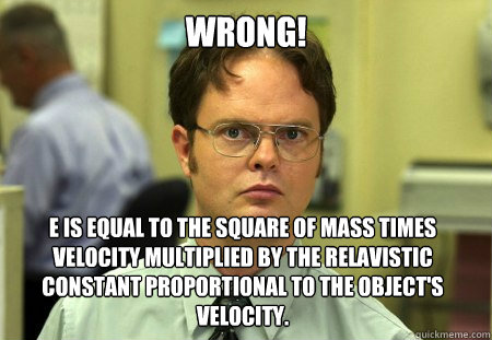 Wrong! E is equal to the square of mass times velocity multiplied by the relavistic constant proportional to the object's velocity.  Dwight