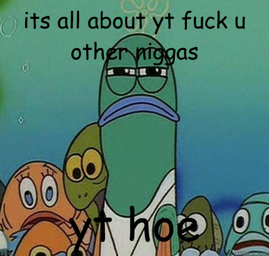 its all about yt fuck u other niggas yt hoe  Serious fish SpongeBob