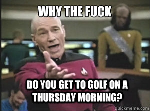 why the fuck do you get to golf on a thursday morning?  Annoyed Picard