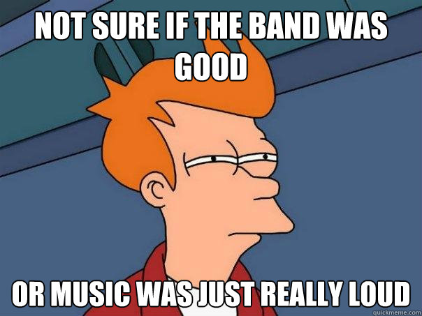 Not sure If the band was good  Or music was just really loud  - Not sure If the band was good  Or music was just really loud   Futurama Fry