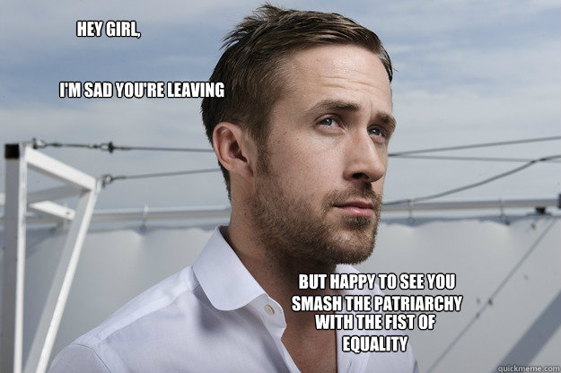 Hey girl, I'm sad you're leaving  But happy to see you smash the patriarchy with the fist of equality  - Hey girl, I'm sad you're leaving  But happy to see you smash the patriarchy with the fist of equality   Feminist Ryan Gosling
