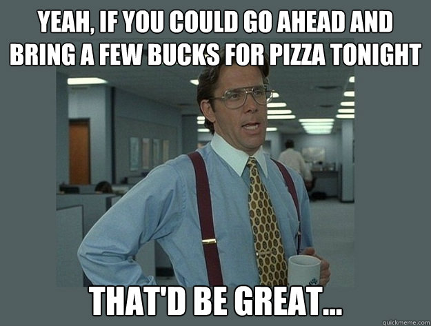 Yeah, if you could go ahead and bring a few bucks for pizza tonight That'd be great... - Yeah, if you could go ahead and bring a few bucks for pizza tonight That'd be great...  Office Space Lumbergh